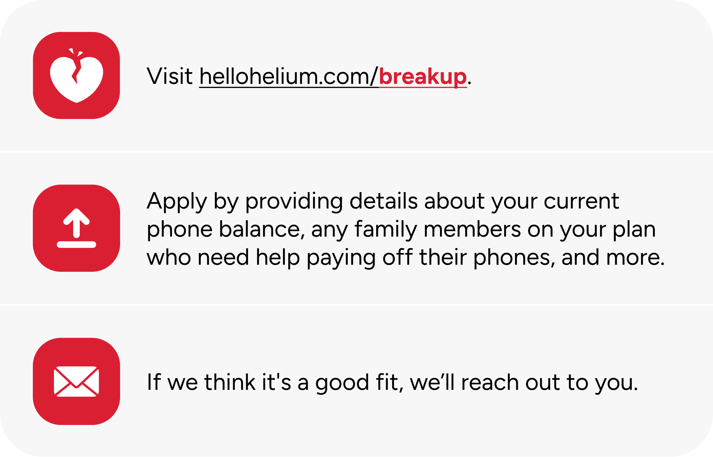 Visit hellohelium.com/breakup. Apply by providing details about your current phone balance, any family members on your plan who need help paying off their phones, and more. If we think it's a good fit, we’ll reach out to you.