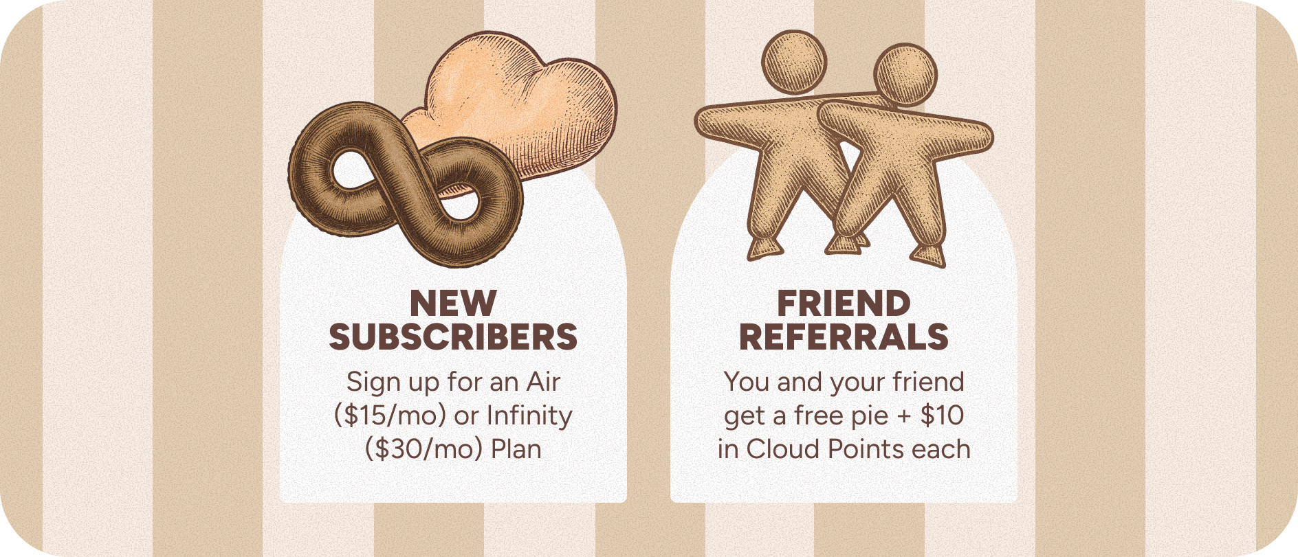 New subscribers: Sign up for an Air Plan ($15/mo) or Infinity Plan ($30/mo). Friend Referrals: You and your friend get a free pie + $10 in Cloud Points each