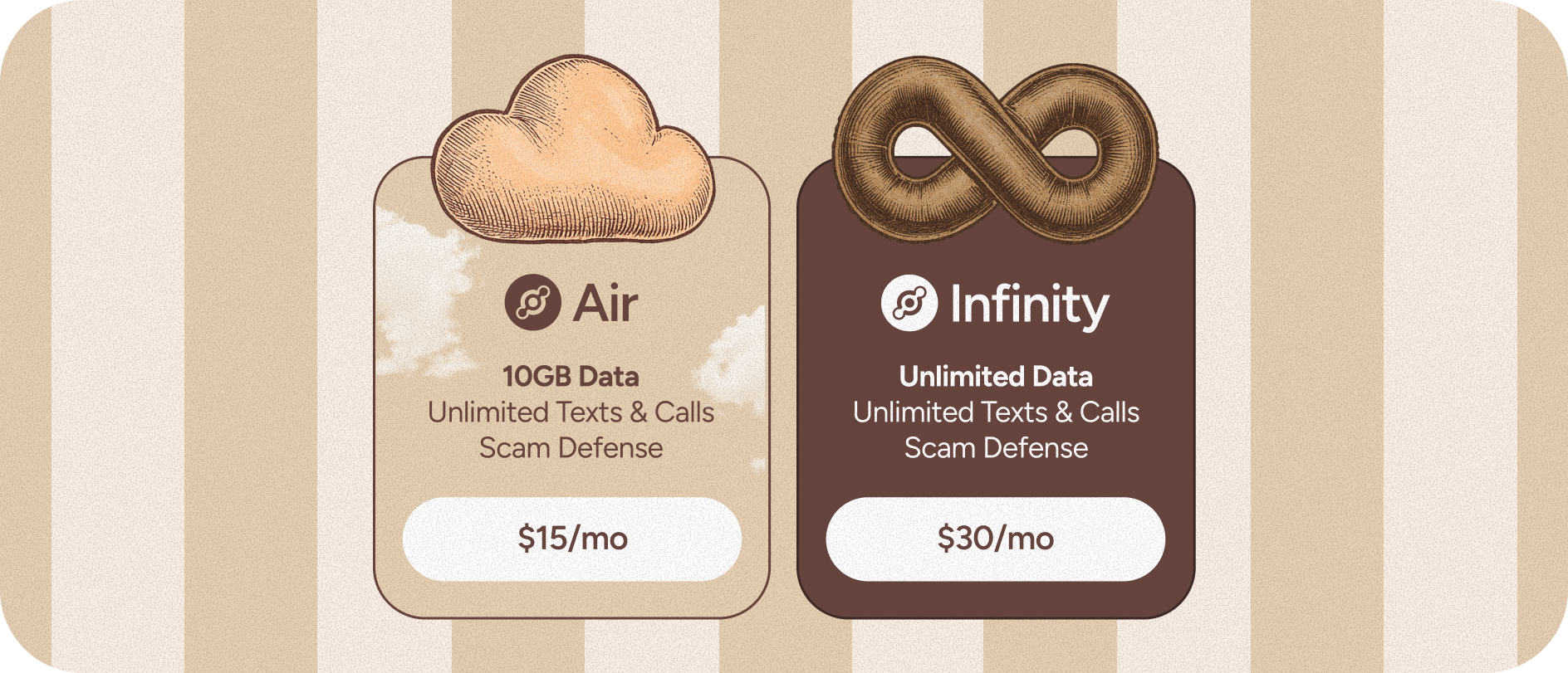 Air ($15/mo): 10GB Data, unlimited texts & calls. Scam Defense. Infinity ($30/mo): Unlimited Data, texts, and calls. Scam Defense.